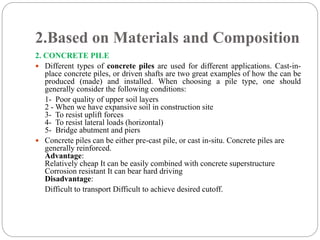2.Based on Materials and Composition
2. CONCRETE PILE
 Different types of concrete piles are used for different applications. Cast-in-
place concrete piles, or driven shafts are two great examples of how the can be
produced (made) and installed. When choosing a pile type, one should
generally consider the following conditions:
1- Poor quality of upper soil layers
2 - When we have expansive soil in construction site
3- To resist uplift forces
4- To resist lateral loads (horizontal)
5- Bridge abutment and piers
 Concrete piles can be either pre-cast pile, or cast in-situ. Concrete piles are
generally reinforced.
Advantage:
Relatively cheap It can be easily combined with concrete superstructure
Corrosion resistant It can bear hard driving
Disadvantage:
Difficult to transport Difficult to achieve desired cutoff.
 