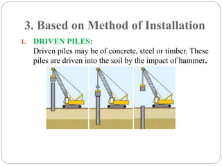 3. Based on Method of Installation
1. DRIVEN PILES:
Driven piles may be of concrete, steel or timber. These
piles are driven into the soil by the impact of hammer.
 