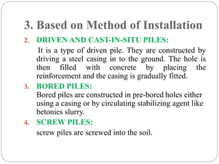 3. Based on Method of Installation
2. DRIVEN AND CAST-IN-SITU PILES:
It is a type of driven pile. They are constructed by
driving a steel casing in to the ground. The hole is
then filled with concrete by placing the
reinforcement and the casing is gradually fitted.
3. BORED PILES:
Bored piles are constructed in pre-bored holes either
using a casing or by circulating stabilizing agent like
betonies slurry.
4. SCREW PILES:
screw piles are screwed into the soil.
 