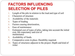 FACTORS INFLUENCING
SELECTION OF PILES
1. Length of the pile in relation to the load and type of soil
2. Characters of structure
3. Availability of the materials
4. Types of loading
5. Factors causing deterioration,
6. Ease of maintenance
7. Estimated cost of types of piles, taking into account the initial
cost, life expectancy and cost of
maintenance
8. Availability of funds.
9. Comparative costs in place. Durability required.
10. Types of structures adjacent to the project. Depth and kind of
water
 