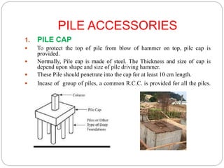 PILE ACCESSORIES
1. PILE CAP
 To protect the top of pile from blow of hammer on top, pile cap is
provided.
 Normally, Pile cap is made of steel. The Thickness and size of cap is
depend upon shape and size of pile driving hammer.
 These Pile should penetrate into the cap for at least 10 cm length.
 Incase of group of piles, a common R.C.C. is provided for all the piles.
 