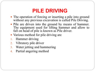 PILE DRIVING
 The operation of forcing or inserting a pile into ground
without any previous excavation is called Pile Driving.
 Pile are driven into the ground by means of hammer.
The equipment used for lifting hammer and allow to
fall on head of pile is known as Pile driver.
 Various method for pile driving are
1. Hammer driving
2. Vibratory pile driver
3. Water jetting and hammering
4. Partial angering method
 