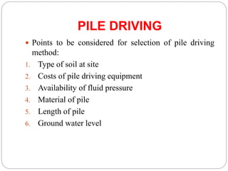 PILE DRIVING
 Points to be considered for selection of pile driving
method:
1. Type of soil at site
2. Costs of pile driving equipment
3. Availability of fluid pressure
4. Material of pile
5. Length of pile
6. Ground water level
 
