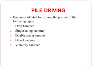 PILE DRIVING
 Hammers adopted for driving the pile are of the
following types:
1. Drop hammer
2. Single acting hammer
3. Double acting hammer
4. Diesel hammer
5. Vibratory hammer.
 