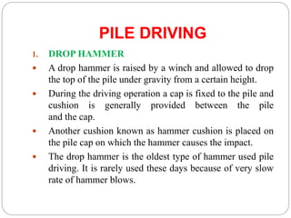 PILE DRIVING
1. DROP HAMMER
 A drop hammer is raised by a winch and allowed to drop
the top of the pile under gravity from a certain height.
 During the driving operation a cap is fixed to the pile and
cushion is generally provided between the pile
and the cap.
 Another cushion known as hammer cushion is placed on
the pile cap on which the hammer causes the impact.
 The drop hammer is the oldest type of hammer used pile
driving. It is rarely used these days because of very slow
rate of hammer blows.
 
