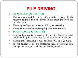 PILE DRIVING
2. SINGLE ACTING HAMMER
 The ram is raised by air or steam under pressure to the
required height. It is then allowed to fall under gravity on the
top of the pile cap.
 The weight of hammer is about 1000 kg to 10,000 kg.
 Blows delivered much more rapidly than drop hammer.
3. DOUBLE ACTING HAMMER
 A heavy hammer is dropped on to the pile through a small
height but in quick succession. It is also called steam hammer.
 The weight of the hammer may be about 1000 kg to 2500 kg.
 Special devices are used to protect the heads of the piles from
damage due to excessive blows, which they receive.
 