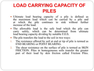 LOAD CARRYING CAPACITY OF
PILES
 Ultimate load bearing capacity of a pile is defined as
the maximum load which can be carried by a pile and
at which the pile continues to sink without further
increase of the load.
 The allowable load is the safe load which the pile can
carry safely, which can be determined from ultimate
load bearing capacity dividing by suitable F.O.S.
 The pile transfers the load to the soil in two ways:
1. The resistance offered by soil at end or tip of pile is termed as
END BEARING or POINT BEARING.
2. The shear resistance on the surface of pile is termed as SKIN
FRICTION. Piles in homogeneous soils transfer the greater
part of their load by skin friction called Friction Piles.
 