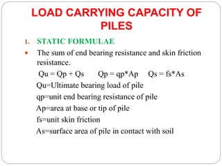 LOAD CARRYING CAPACITY OF
PILES
1. STATIC FORMULAE
 The sum of end bearing resistance and skin friction
resistance.
Qu = Qp + Qs Qp = qp*Ap Qs = fs*As
Qu=Ultimate bearing load of pile
qp=unit end bearing resistance of pile
Ap=area at base or tip of pile
fs=unit skin friction
As=surface area of pile in contact with soil
 