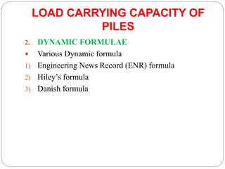 LOAD CARRYING CAPACITY OF
PILES
2. DYNAMIC FORMULAE
 Various Dynamic formula
1) Engineering News Record (ENR) formula
2) Hiley’s formula
3) Danish formula
 