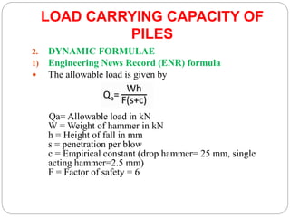 LOAD CARRYING CAPACITY OF
PILES
2. DYNAMIC FORMULAE
1) Engineering News Record (ENR) formula
 The allowable load is given by
Qa= Allowable load in kN
W = Weight of hammer in kN
h = Height of fall in mm
s = penetration per blow
c = Empirical constant (drop hammer= 25 mm, single
acting hammer=2.5 mm)
F = Factor of safety = 6
 