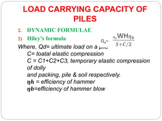 LOAD CARRYING CAPACITY OF
PILES
2. DYNAMIC FORMULAE
2) Hiley’s formula
Where, Qd= ultimate load on a pile
C= toatal elastic compression
C = C1+C2+C3, temporary elastic compression
of dolly
and packing, pile & soil respectively.
𝜼𝒉 = efficiency of hammer
𝜼𝒃=efficiency of hammer blow
 