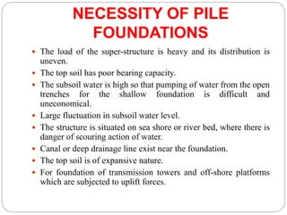 NECESSITY OF PILE
FOUNDATIONS
 The load of the super-structure is heavy and its distribution is
uneven.
 The top soil has poor bearing capacity.
 The subsoil water is high so that pumping of water from the open
trenches for the shallow foundation is difficult and
uneconomical.
 Large fluctuation in subsoil water level.
 The structure is situated on sea shore or river bed, where there is
danger of scouring action of water.
 Canal or deep drainage line exist near the foundation.
 The top soil is of expansive nature.
 For foundation of transmission towers and off-shore platforms
which are subjected to uplift forces.
 