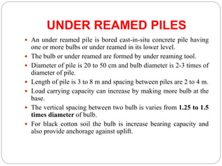 UNDER REAMED PILES
 An under reamed pile is bored cast-in-situ concrete pile having
one or more bulbs or under reamed in its lower level.
 The bulb or under reamed are formed by under reaming tool.
 Diameter of pile is 20 to 50 cm and bulb diameter is 2-3 times of
diameter of pile.
 Length of pile is 3 to 8 m and spacing between piles are 2 to 4 m.
 Load carrying capacity can increase by making more bulb at the
base.
 The vertical spacing between two bulb is varies from 1.25 to 1.5
times diameter of bulb.
 For black cotton soil the bulb is increase bearing capacity and
also provide anchorage against uplift.
 