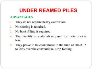 UNDER REAMED PILES
ADVANTAGES:
1. They do not require heavy excavation.
2. No shoring is required.
3. No back filling is required.
4. The quantity of materials required for these piles is
less.
5. They prove to be economical to the tune of about 15
to 20% over the conventional strip footing.
 