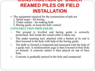 CONSTRUCTION OF UNDER
REAMED PILES OR FIELD
INSTALLATION
 The equipment required for the construction of pile are
1. Spiral auger - for boring
2. Under reamer - for making bulb
3. Boring guide -to keep the hole vertical
CONSTRUCTION PROCEDURE
1. The ground is levelled and boring guide is correctly
positioned. Soil inside the round collar is taken out.
2. The under reaming tool, attached with a bucket at its end is
then lowered in the hole with help of the boring guide.
3. The bulb so formed is inspected and measured with the help of
a guide tool. A reinforcement cage is then lowered in bore hole
so formed. A concrete tunnel is then placed on top of bore
hole.
4. Concrete is gradually poured in the hole and compacted.
 
