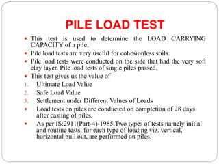 PILE LOAD TEST
 This test is used to determine the LOAD CARRYING
CAPACITY of a pile.
 Pile load tests are very useful for cohesionless soils.
 Pile load tests were conducted on the side that had the very soft
clay layer. Pile load tests of single piles passed.
 This test gives us the value of
1. Ultimate Load Value
2. Safe Load Value
3. Settlement under Different Values of Loads
 Load tests on piles are conducted on completion of 28 days
after casting of piles.
 As per IS:2911(Part-4)-1985,Two types of tests namely initial
and routine tests, for each type of loading viz. vertical,
horizontal pull out, are performed on piles.
 