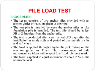 PILE LOAD TEST
PROCEDURE:
 The set-up consists of two anchor piles provided with an
anchor girder or reaction girder at their top.
 The test pile is installed between the anchor piles as like
foundation pile is installed. The test pile should be at lest
3B or 2.5m clear from the anchor pile.
 The test is conducted after a rest period of 3 days after the
installation in sandy soils and period of one month in silts
and soft clays.
 The load is applied through a hydraulic jack resting on the
reaction girder or Truss. The measurement of pile
movement are taken with respect to a fixed reference mark.
 The load is applied in equal increment of about 20% of the
allowable load.
 
