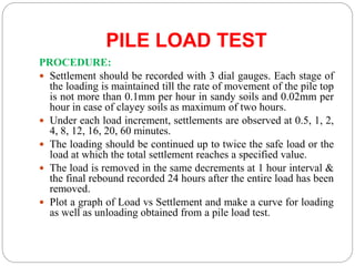 PILE LOAD TEST
PROCEDURE:
 Settlement should be recorded with 3 dial gauges. Each stage of
the loading is maintained till the rate of movement of the pile top
is not more than 0.1mm per hour in sandy soils and 0.02mm per
hour in case of clayey soils as maximum of two hours.
 Under each load increment, settlements are observed at 0.5, 1, 2,
4, 8, 12, 16, 20, 60 minutes.
 The loading should be continued up to twice the safe load or the
load at which the total settlement reaches a specified value.
 The load is removed in the same decrements at 1 hour interval &
the final rebound recorded 24 hours after the entire load has been
removed.
 Plot a graph of Load vs Settlement and make a curve for loading
as well as unloading obtained from a pile load test.
 