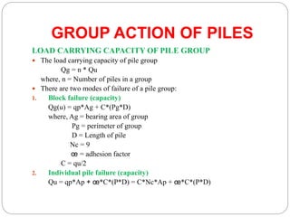 GROUP ACTION OF PILES
LOAD CARRYING CAPACITY OF PILE GROUP
 The load carrying capacity of pile group
Qg = n * Qu
where, n = Number of piles in a group
 There are two modes of failure of a pile group:
1. Block failure (capacity)
Qg(u) = qp*Ag + C*(Pg*D)
where, Ag = bearing area of group
Pg = perimeter of group
D = Length of pile
Nc = 9
œ = adhesion factor
C = qu/2
2. Individual pile failure (capacity)
Qu = qp*Ap + œ*C*(P*D) = C*Nc*Ap + œ*C*(P*D)
 