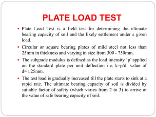 PLATE LOAD TEST
 Plate Load Test is a field test for determining the ultimate
bearing capacity of soil and the likely settlement under a given
load.
 Circular or square bearing plates of mild steel not less than
25mm in thickness and varying in size from 300 - 750mm.
 The subgrade modulus is defined as the load intensity ‘p’ applied
on the standard plate per unit deflection i.e. k=p/d, value of
d=1.25mm.
 The test load is gradually increased till the plate starts to sink at a
rapid rate. The ultimate bearing capacity of soil is divided by
suitable factor of safety (which varies from 2 to 3) to arrive at
the value of safe bearing capacity of soil.
 