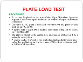 PLATE LOAD TEST
PROCEDURE
 To conduct the plate load test a pit of size 5Bp x 5Bp where Bp=width
of plate, is excavated up to a depth of Df where Df=depth of proposed
foundation.
 Generally 0.3 m2 plate is used and sometimes 0.6 m2 plate are also
used. so Bp=0.3 or 0.6.
 A central hole of depth Dp is made at the bottom of the test pit where,
Dp=(Bp/5Bp)x Df
 The plate is placed in the central hole and load is applied on it by a
hydraulic jack system.
 A seating load of 7 kN/m2 is first applied and released after some time
.After that load is increased in increment of 20% of rate estimated load
or 1/10th of ultimate load.
 