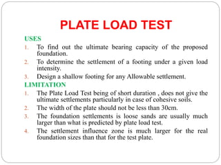PLATE LOAD TEST
USES
1. To find out the ultimate bearing capacity of the proposed
foundation.
2. To determine the settlement of a footing under a given load
intensity.
3. Design a shallow footing for any Allowable settlement.
LIMITATION
1. The Plate Load Test being of short duration , does not give the
ultimate settlements particularly in case of cohesive soils.
2. The width of the plate should not be less than 30cm.
3. The foundation settlements is loose sands are usually much
larger than what is predicted by plate load test.
4. The settlement influence zone is much larger for the real
foundation sizes than that for the test plate.
 