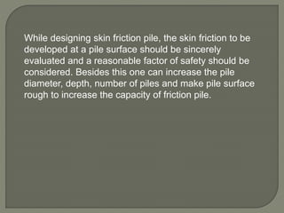 While designing skin friction pile, the skin friction to be
developed at a pile surface should be sincerely
evaluated and a reasonable factor of safety should be
considered. Besides this one can increase the pile
diameter, depth, number of piles and make pile surface
rough to increase the capacity of friction pile.
 