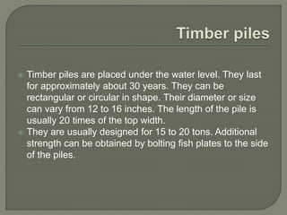  Timber piles are placed under the water level. They last
for approximately about 30 years. They can be
rectangular or circular in shape. Their diameter or size
can vary from 12 to 16 inches. The length of the pile is
usually 20 times of the top width.
 They are usually designed for 15 to 20 tons. Additional
strength can be obtained by bolting fish plates to the side
of the piles.
 