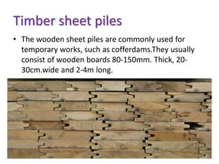 Timber sheet piles
• The wooden sheet piles are commonly used for
temporary works, such as cofferdams.They usually
consist of wooden boards 80-150mm. Thick, 20-
30cm.wide and 2-4m long.
 