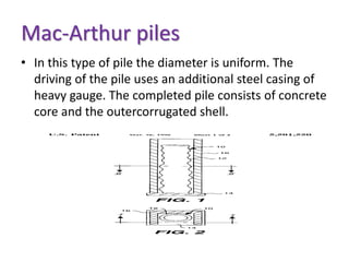 Mac-Arthur piles
• In this type of pile the diameter is uniform. The
driving of the pile uses an additional steel casing of
heavy gauge. The completed pile consists of concrete
core and the outercorrugated shell.
 