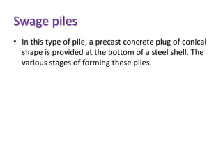 Swage piles
• In this type of pile, a precast concrete plug of conical
shape is provided at the bottom of a steel shell. The
various stages of forming these piles.
 