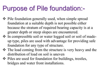 Purpose of Pile foundation:-
 Pile foundation generally used, when simple spread
foundation at a suitable depth is not possible either
because the stratum of required bearing capacity is at a
greater depth or steep slopes are encountered.
 In compressible soil or water logged soil or soil of made-
up type, piles are used with advantage for providing safe
foundation for any type of structure.
 The load coming from the structure is very heavy and the
distribution of load on soil is uneven
 Piles are used for foundation for buildings, trestles,
bridges and water front installations.
 
