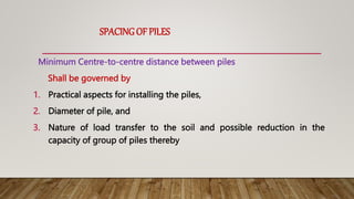 SPACINGOF PILES
Minimum Centre-to-centre distance between piles
Shall be governed by
1. Practical aspects for installing the piles,
2. Diameter of pile, and
3. Nature of load transfer to the soil and possible reduction in the
capacity of group of piles thereby
 