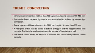 TREMIE CONCRETING
• Minimum cement content not less than 400 kg/cum and slump between 150-180 mm
• The tremie should be water tight and a hopper attached to its head by a water tight
connection.
• Tremie pipe should have minimum dia of 200 mm for pile dia more than 600 mm.
• A steel plate or ball shall be placed at bottom of hopper and the hopper is filled with
concrete. The first charge of concrete sent by removal of this plate and ball.
• The tremie should always be kept full of concrete and should always remain inside
concrete.
 
