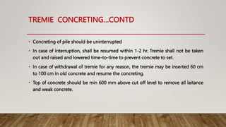 TREMIE CONCRETING…CONTD
• Concreting of pile should be uninterrupted
• In case of interruption, shall be resumed within 1-2 hr. Tremie shall not be taken
out and raised and lowered time-to-time to prevent concrete to set.
• In case of withdrawal of tremie for any reason, the tremie may be inserted 60 cm
to 100 cm in old concrete and resume the concreting.
• Top of concrete should be min 600 mm above cut off level to remove all laitance
and weak concrete.
 