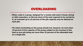 OVERLOADING
When a pile in a group, designed for a certain safe load is found, during
or after execution, to fall just short of the load required to be carried by
it, an overload up to 10 percent of the pile capacity may be allowed on
each pile.
The total overloading on the group should not, however, be more than
10 percent of the capacity of the group subject to the increase of the
load on any pile being not more than 25 percent of the allowable load
on a single pile.
 