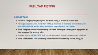 PILE LOAD TESTING
• Initial Test
 For small size projects ( total piles less than 1000) , a minimum of two tests
 For large projects ( piles more than 1000), a minimum of two tests for first 1000 piles
and additional one test for every additional 1000 piles and part thereof
 Initial test piles should be installed by the same technique, same type of equipment as
that proposed for working piles
 The test load in INITIAL TEST shall not be less than 2.5 times the estimated safe load
 Initial pile load test shall preferably be carried out before taking up the piling job
 