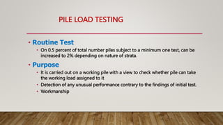 PILE LOAD TESTING
• Routine Test
• On 0.5 percent of total number piles subject to a minimum one test, can be
increased to 2% depending on nature of strata.
• Purpose
• It is carried out on a working pile with a view to check whether pile can take
the working load assigned to it
• Detection of any unusual performance contrary to the findings of initial test.
• Workmanship
 