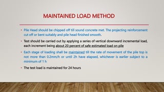 MAINTAINED LOAD METHOD
• Pile Head should be chipped off till sound concrete met. The projecting reinforcement
cut off or bent suitably and pile head finished smooth.
• Test should be carried out by applying a series of vertical downward incremental load,
each increment being about 20 percent of safe estimated load on pile
• Each stage of loading shall be maintained till the rate of movement of the pile top is
not more than 0.2mm/h or until 2h have elapsed, whichever is earlier subject to a
minimum of 1 h
• The test load is maintained for 24 hours
 