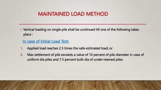 MAINTAINED LOAD METHOD
• Vertical loading on single pile shall be continued till one of the following takes
place :
In case of Initial Load Test:
1. Applied load reaches 2.5 times the safe estimated load; or
2. Max settlement of pile exceeds a value of 10 percent of pile diameter in case of
uniform dia piles and 7.5 percent bulb dia of under-reamed piles.
 