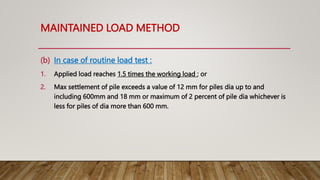 MAINTAINED LOAD METHOD
(b) In case of routine load test :
1. Applied load reaches 1.5 times the working load ; or
2. Max settlement of pile exceeds a value of 12 mm for piles dia up to and
including 600mm and 18 mm or maximum of 2 percent of pile dia whichever is
less for piles of dia more than 600 mm.
 