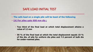 SAFE LOAD INITIAL TEST
• The safe load on a single pile will be least of the following
• (A) For piles upto 600 mm dia :
• Two third of the final load at which total displacement attains a
value of 12 mm
• 50 % of the final load at which the total displacemnt equals 10 %
of the dia. of pile for uniform dia piles and 7.5 percent of bulb dia
for under-reamed piles.
 