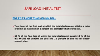 SAFE LOAD-INITIAL TEST
FOR PILES MORE THAN 600 MM DIA :
 Two-thirds of the final load at which the total displacement attains a value
of 18mm or maximum of 2 percent pile diameter whichever is less.
 50 % of the final load at which the total displacemnt equals 10 % of the
dia. Of pile for uniform dia piles and 7.5 percent of bulb dia for under-
reamed piles.
 