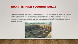 WHAT IS PILE FOUNDATION…?
• A Pile foundation is a kind of deep foundation, can be defined as a slender column
or long cylinder made of materials such as concrete or steel which are used to
support the structure and transfer the load at desired depth either by end bearing
or skin friction
 