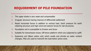 REQUIREMENT OF PILE FOUNDATION
1. The upper strata is very weak and compressible
2. Irregular structure having chances of differential settlement
3. Resist horizontal forces in addition to vertical load. Earth pressure for earth
retaining structure and high wind and seismic forces for tall structures.
4. Foundation soil is susceptible to Erosion and Scour
5. Suitable for transmission tower, Off-shore platform which are subjected to uplift
6. Expansive soil (Black cotton soil) which swells and shrinks as water content
changes, Piles are used to transmit the load below active zone.
 