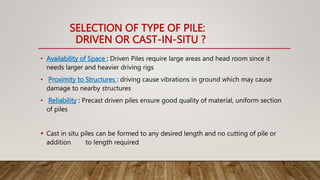 SELECTION OF TYPE OF PILE:
DRIVEN OR CAST-IN-SITU ?
• Availability of Space : Driven Piles require large areas and head room since it
needs larger and heavier driving rigs
• Proximity to Structures : driving cause vibrations in ground which may cause
damage to nearby structures
• Reliability : Precast driven piles ensure good quality of material, uniform section
of piles
 Cast in situ piles can be formed to any desired length and no cutting of pile or
addition to length required
 