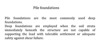 Pile foundations are the most commonly used deep
foundations.
Deep foundations are employed when the soil strata
immediately beneath the structure are not capable of
supporting the load with tolerable settlement or adequate
safety against shear failure.
Pile foundations
 