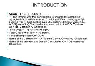  ABOUT THE PROJECT:
 The project was the construction of income tax complex at
rajbagh srinagar which included 8 building (Office building,type 3(A)
building,type 4-4 spl building,type 5&6 building ,Barrack,Guest houe,
A.T.M{post office}.The tender was awarded to the P.V Techno
Constt. Company, Ghaziabad.
  Total Area of The Site =1375 sqm.
 Total Cost of the Projet = 19 crores.
 Time of completion =20/12/2017.
 Name of the Contractor= P.V Techno Constt. Company, Ghaziabad.
 Name of the architect and Design Consultant= CP & DS Assocites
Ghaziabad.
  

 