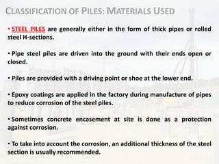 CLASSIFICATION OF PILES: MATERIALS USED
• STEEL PILES are generally either in the form of thick pipes or rolled
steel H-sections.
• Pipe steel piles are driven into the ground with their ends open or
closed.
• Piles are provided with a driving point or shoe at the lower end.
• Epoxy coatings are applied in the factory during manufacture of pipes
to reduce corrosion of the steel piles.
• Sometimes concrete encasement at site is done as a protection
against corrosion.
• To take into account the corrosion, an additional thickness of the steel
section is usually recommended.
 