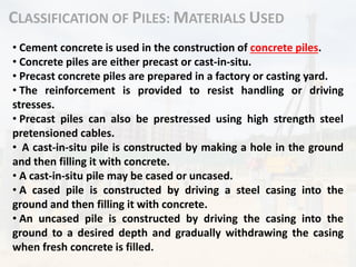 CLASSIFICATION OF PILES: MATERIALS USED
• Cement concrete is used in the construction of concrete piles.
• Concrete piles are either precast or cast-in-situ.
• Precast concrete piles are prepared in a factory or casting yard.
• The reinforcement is provided to resist handling or driving
stresses.
• Precast piles can also be prestressed using high strength steel
pretensioned cables.
• A cast-in-situ pile is constructed by making a hole in the ground
and then filling it with concrete.
• A cast-in-situ pile may be cased or uncased.
• A cased pile is constructed by driving a steel casing into the
ground and then filling it with concrete.
• An uncased pile is constructed by driving the casing into the
ground to a desired depth and gradually withdrawing the casing
when fresh concrete is filled.
 